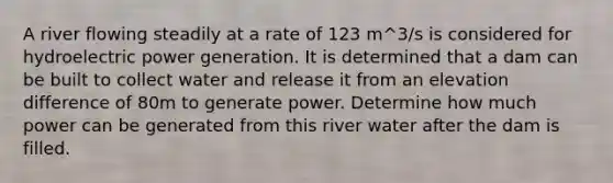 A river flowing steadily at a rate of 123 m^3/s is considered for hydroelectric power generation. It is determined that a dam can be built to collect water and release it from an elevation difference of 80m to generate power. Determine how much power can be generated from this river water after the dam is filled.