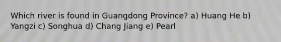 Which river is found in Guangdong Province? a) Huang He b) Yangzi c) Songhua d) Chang Jiang e) Pearl