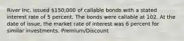 River Inc. issued 150,000 of callable bonds with a stated interest rate of 5 percent. The bonds were callable at 102. At the date of issue, the market rate of interest was 6 percent for similar investments. Premium/Discount