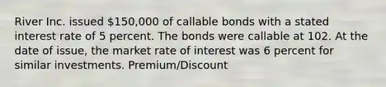 River Inc. issued 150,000 of callable bonds with a stated interest rate of 5 percent. The bonds were callable at 102. At the date of issue, the market rate of interest was 6 percent for similar investments. Premium/Discount