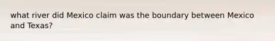 what river did Mexico claim was the boundary between Mexico and Texas?