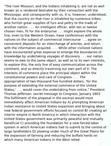 "The river Missouri, and the Indians inhabiting it, are not as well known as is rendered desirable by their connection with the Mississippi, and consequently with us. It is, however, understood, that the country on that river is inhabited by numerous tribes, who furnish great supplies of furs and peltry to the trade of another nation. . . . An intelligent officer, with ten or twelve chosen men, fit for the enterprise . . . might explore the whole line, even to the Western Ocean, have conferences with the natives on the subject of commercial intercourse . . . agree on convenient deposits for an interchange of articles, and return with the information acquired. . . . While other civilized nations have encountered great expense to enlarge the boundaries of knowledge by undertaking voyages of discovery . . . our nation seems to owe to the same object, as well as to its own interests, to explore this, the only line of easy communication across the continent, and so directly traversing our own part of it. The interests of commerce place the principal object within the constitutional powers and care of Congress. . . . The appropriation of two thousand five hundred dollars, 'for the purpose of extending the external commerce of the United States,' . . . would cover the undertaking from notice." President Thomas Jefferson, secret message to Congress, January 1803 The fulfillment of the proposal in the excerpt would most immediately affect American Indians by A) prompting American Indian resistance to United States expansion and bringing about new federal government efforts focused on control B) creating an interior empire in North America in which interaction with the United States government was primarily peaceful and mutually beneficial C) providing the foundation for a new forced-labor system in which American Indians had to submit to the control of large landholders D) plowing under much of the Great Plains for the expansion of farming and reducing the buffalo herds on which many American Indians in the West relied