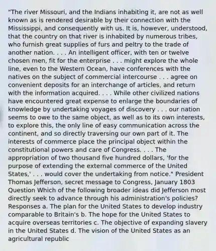 "The river Missouri, and the Indians inhabiting it, are not as well known as is rendered desirable by their connection with the Mississippi, and consequently with us. It is, however, understood, that the country on that river is inhabited by numerous tribes, who furnish great supplies of furs and peltry to the trade of another nation. . . . An intelligent officer, with ten or twelve chosen men, fit for the enterprise . . . might explore the whole line, even to the Western Ocean, have conferences with the natives on the subject of commercial intercourse . . . agree on convenient deposits for an interchange of articles, and return with the information acquired. . . . While other civilized nations have encountered great expense to enlarge the boundaries of knowledge by undertaking voyages of discovery . . . our nation seems to owe to the same object, as well as to its own interests, to explore this, the only line of easy communication across the continent, and so directly traversing our own part of it. The interests of commerce place the principal object within the constitutional powers and care of Congress. . . . The appropriation of two thousand five hundred dollars, 'for the purpose of extending the external commerce of the United States,' . . . would cover the undertaking from notice." President Thomas Jefferson, secret message to Congress, January 1803 Question Which of the following broader ideas did Jefferson most directly seek to advance through his administration's policies? Responses a. The plan for the United States to develop industry comparable to Britain's b. The hope for the United States to acquire overseas territories c. The objective of expanding slavery in the United States d. The vision of the United States as an agricultural republic