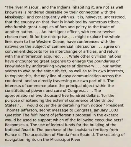 "The river Missouri, and the Indians inhabiting it, are not as well known as is rendered desirable by their connection with the Mississippi, and consequently with us. It is, however, understood, that the country on that river is inhabited by numerous tribes, who furnish great supplies of furs and peltry to the trade of another nation. . . . An intelligent officer, with ten or twelve chosen men, fit for the enterprise . . . might explore the whole line, even to the Western Ocean, have conferences with the natives on the subject of commercial intercourse . . . agree on convenient deposits for an interchange of articles, and return with the information acquired. . . . While other civilized nations have encountered great expense to enlarge the boundaries of knowledge by undertaking voyages of discovery . . . our nation seems to owe to the same object, as well as to its own interests, to explore this, the only line of easy communication across the continent, and so directly traversing our own part of it. The interests of commerce place the principal object within the constitutional powers and care of Congress. . . . The appropriation of two thousand five hundred dollars, 'for the purpose of extending the external commerce of the United States,' . . . would cover the undertaking from notice." President Thomas Jefferson, secret message to Congress, January 1803 Question The fulfillment of Jefferson's proposal in the excerpt would be used to support which of the following executive acts? Responses a. The use of federal funds for the building of the National Road b. The purchase of the Louisiana territory from France c. The acquisition of Florida from Spain d. The securing of navigation rights on the Mississippi River