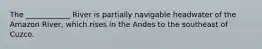The ____________ River is partially navigable headwater of the Amazon River, which rises in the Andes to the southeast of Cuzco.