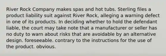 River Rock Company makes spas and hot tubs. Sterling files a product liability suit against River Rock, alleging a warning defect in one of its products. In deciding whether to hold the defendant liable, the court may take note that a manufacturer or seller has no duty to warn about risks that are​ avoidable by an alternative design. foreseeable. contrary to the instructions for the use of the product. obvious.