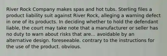River Rock Company makes spas and hot tubs. Sterling files a product liability suit against River Rock, alleging a warning defect in one of its products. In deciding whether to hold the defendant liable, the court may take note that a manufacturer or seller has no duty to warn about risks that are... avoidable by an alternative design. ​foreseeable. ​contrary to the instructions for the use of the product. ​obvious.