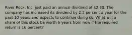 River Rock, Inc. just paid an annual dividend of 2.80. The company has increased its dividend by 2.5 percent a year for the past 10 years and expects to continue doing so. What will a share of this stock be worth 6 years from now if the required return is 16 percent?