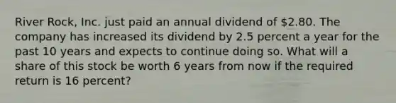 River Rock, Inc. just paid an annual dividend of 2.80. The company has increased its dividend by 2.5 percent a year for the past 10 years and expects to continue doing so. What will a share of this stock be worth 6 years from now if the required return is 16 percent?