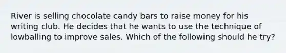 River is selling chocolate candy bars to raise money for his writing club. He decides that he wants to use the technique of lowballing to improve sales. Which of the following should he try?