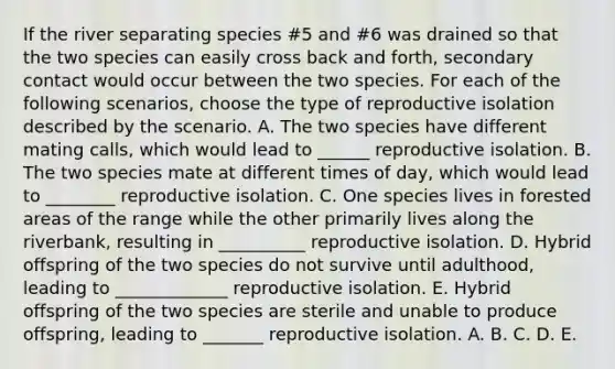 If the river separating species #5 and #6 was drained so that the two species can easily cross back and forth, secondary contact would occur between the two species. For each of the following scenarios, choose the type of reproductive isolation described by the scenario. A. The two species have different mating calls, which would lead to ______ reproductive isolation. B. The two species mate at different times of day, which would lead to ________ reproductive isolation. C. One species lives in forested areas of the range while the other primarily lives along the riverbank, resulting in __________ reproductive isolation. D. Hybrid offspring of the two species do not survive until adulthood, leading to _____________ reproductive isolation. E. Hybrid offspring of the two species are sterile and unable to produce offspring, leading to _______ reproductive isolation. A. B. C. D. E.