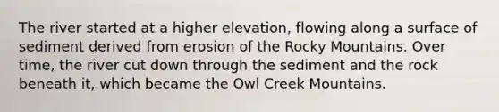 The river started at a higher elevation, flowing along a surface of sediment derived from erosion of the Rocky Mountains. Over time, the river cut down through the sediment and the rock beneath it, which became the Owl Creek Mountains.