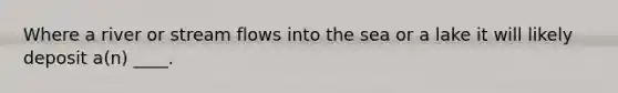 Where a river or stream flows into the sea or a lake it will likely deposit a(n) ____.