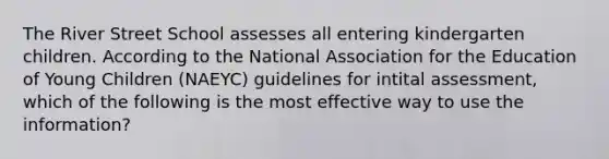 The River Street School assesses all entering kindergarten children. According to the National Association for the Education of Young Children (NAEYC) guidelines for intital assessment, which of the following is the most effective way to use the information?