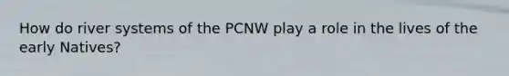 How do river systems of the PCNW play a role in the lives of the early Natives?