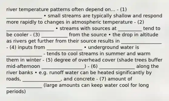 river temperature patterns often depend on... - (1) _______________ • small streams are typically shallow and respond more rapidly to changes in atmospheric temperature - (2) ____________________ • streams with sources at __________ tend to be cooler - (3) ___________ from the source • the drop in altitude as rivers get further from their source results in _________________ - (4) inputs from _______________ • underground water is _______________ - tends to cool streams in summer and warm them in winter - (5) degree of overhead cover (shade trees buffer mid-afternoon __________________) - (6) _______________ along the river banks • e.g. runoff water can be heated significantly by roads, ________________, and concrete - (7) amount of _______________ (large amounts can keep water cool for long periods)