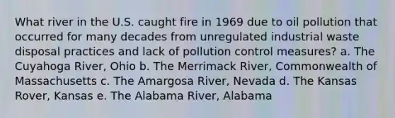 What river in the U.S. caught fire in 1969 due to oil pollution that occurred for many decades from unregulated industrial waste disposal practices and lack of pollution control measures? a. The Cuyahoga River, Ohio b. The Merrimack River, Commonwealth of Massachusetts c. The Amargosa River, Nevada d. The Kansas Rover, Kansas e. The Alabama River, Alabama