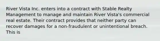 River Vista Inc. enters into a contract with Stable Realty Management to manage and maintain River Vista's commercial real estate. Their contract provides that neither party can recover damages for a non-fraudulent or unintentional breach. This is