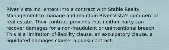 ​River Vista Inc. enters into a contract with Stable Realty Management to manage and maintain River Vista's commercial real estate. Their contract provides that neither party can recover damages for a non-fraudulent or unintentional breach. This is ​a limitation-of-liability clause. ​an exculpatory clause. ​a liquidated damages clause. ​a quasi contract.