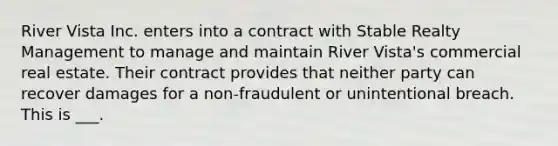 River Vista Inc. enters into a contract with Stable Realty Management to manage and maintain River Vista's commercial real estate. Their contract provides that neither party can recover damages for a non-fraudulent or unintentional breach. This is ___.