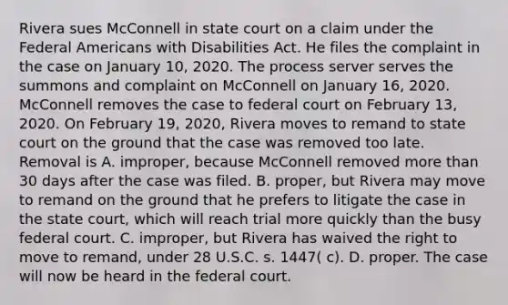 Rivera sues McConnell in state court on a claim under the Federal Americans with Disabilities Act. He files the complaint in the case on January 10, 2020. The process server serves the summons and complaint on McConnell on January 16, 2020. McConnell removes the case to federal court on February 13, 2020. On February 19, 2020, Rivera moves to remand to state court on the ground that the case was removed too late. Removal is A. improper, because McConnell removed more than 30 days after the case was filed. B. proper, but Rivera may move to remand on the ground that he prefers to litigate the case in the state court, which will reach trial more quickly than the busy federal court. C. improper, but Rivera has waived the right to move to remand, under 28 U.S.C. s. 1447( c). D. proper. The case will now be heard in the federal court.