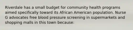 Riverdale has a small budget for community health programs aimed specifically toward its African American population. Nurse G advocates free blood pressure screening in supermarkets and shopping malls in this town because: