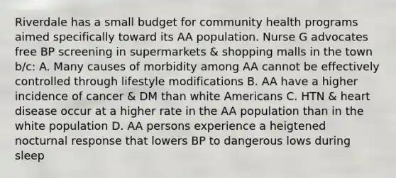 Riverdale has a small budget for community health programs aimed specifically toward its AA population. Nurse G advocates free BP screening in supermarkets & shopping malls in the town b/c: A. Many causes of morbidity among AA cannot be effectively controlled through lifestyle modifications B. AA have a higher incidence of cancer & DM than white Americans C. HTN & heart disease occur at a higher rate in the AA population than in the white population D. AA persons experience a heigtened nocturnal response that lowers BP to dangerous lows during sleep