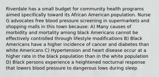 Riverdale has a small budget for community health programs aimed specifically toward its African American population. Nurse G advocates free blood pressure screening in supermarkets and shopping malls in this town because: A) Many causes of morbidity and mortality among black Americans cannot be effectively controlled through lifestyle modifications B) Black Americans have a higher incidence of cancer and diabetes than white Americans C) Hypertension and heart disease occur at a higher rate in the black population than in the white population D) Black persons experience a heightened nocturnal response that lowers blood pressure to dangerous lows during sleep