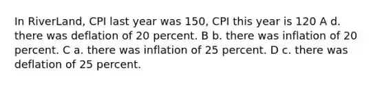 In RiverLand, CPI last year was 150, CPI this year is 120 A d. there was deflation of 20 percent. B b. there was inflation of 20 percent. C a. there was inflation of 25 percent. D c. there was deflation of 25 percent.