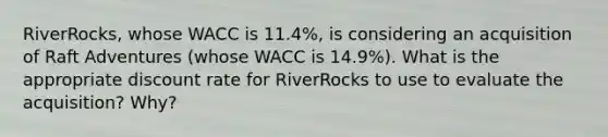 ​RiverRocks, whose WACC is 11.4%​, is considering an acquisition of Raft Adventures​ (whose WACC is 14.9%​). What is the appropriate discount rate for RiverRocks to use to evaluate the​ acquisition? Why?