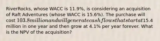 ​RiverRocks, whose WACC is 11.9​%, is considering an acquisition of Raft Adventures​ (whose WACC is 15.6​%). The purchase will cost 103.8 million and will generate cash flows that start at15.4 million in one year and then grow at 4.1% per year forever. What is the NPV of the​ acquisition?