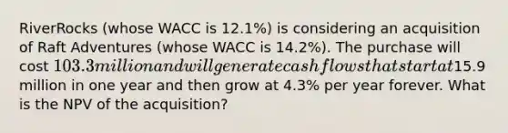 RiverRocks​ (whose WACC is 12.1​%) is considering an acquisition of Raft Adventures​ (whose WACC is 14.2​%). The purchase will cost 103.3 million and will generate cash flows that start at15.9 million in one year and then grow at 4.3% per year forever. What is the NPV of the​ acquisition?