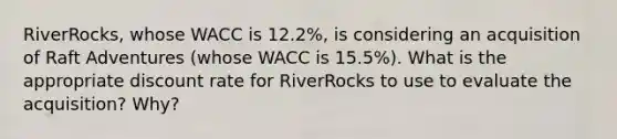 ​RiverRocks, whose WACC is 12.2%​, is considering an acquisition of Raft Adventures​ (whose WACC is 15.5%​). What is the appropriate discount rate for RiverRocks to use to evaluate the​ acquisition? Why?