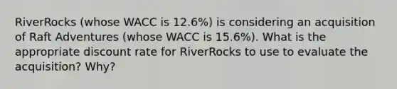 RiverRocks (whose WACC is 12.6%) is considering an acquisition of Raft Adventures (whose WACC is 15.6%). What is the appropriate discount rate for RiverRocks to use to evaluate the acquisition? Why?