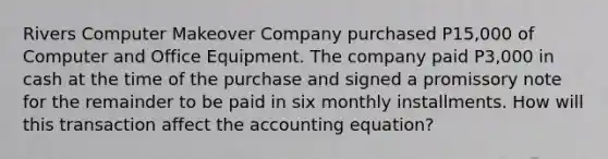 Rivers Computer Makeover Company purchased P15,000 of Computer and Office Equipment. The company paid P3,000 in cash at the time of the purchase and signed a promissory note for the remainder to be paid in six monthly installments. How will this transaction affect the accounting equation?