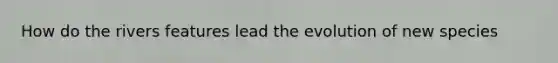 How do the rivers features lead the evolution of new species