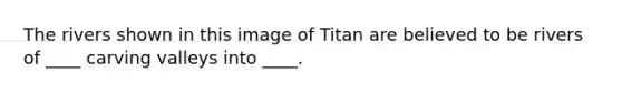 The rivers shown in this image of Titan are believed to be rivers of ____ carving valleys into ____.