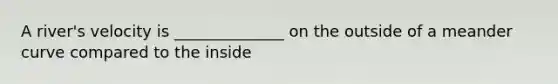 A river's velocity is ______________ on the outside of a meander curve compared to the inside