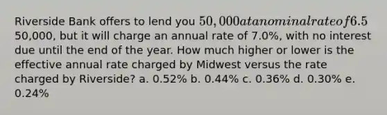 Riverside Bank offers to lend you 50,000 at a nominal rate of 6.5%, compounded monthly. The loan (principal plus interest) must be repaid at the end of the year. Midwest Bank also offers to lend you the50,000, but it will charge an annual rate of 7.0%, with no interest due until the end of the year. How much higher or lower is the effective annual rate charged by Midwest versus the rate charged by Riverside? a. 0.52% b. 0.44% c. 0.36% d. 0.30% e. 0.24%