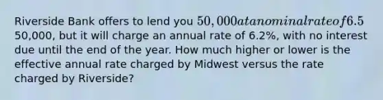 Riverside Bank offers to lend you 50,000 at a nominal rate of 6.5%, compounded monthly. The loan (principal plus interest) must be repaid at the end of the year. Midwest Bank also offers to lend you the50,000, but it will charge an annual rate of 6.2%, with no interest due until the end of the year. How much higher or lower is the effective annual rate charged by Midwest versus the rate charged by Riverside?