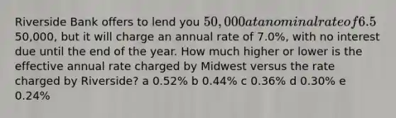 Riverside Bank offers to lend you 50,000 at a nominal rate of 6.5%, compounded monthly. The loan (principal plus interest) must be repaid at the end of the year. Midwest Bank also offers to lend you the50,000, but it will charge an annual rate of 7.0%, with no interest due until the end of the year. How much higher or lower is the effective annual rate charged by Midwest versus the rate charged by Riverside? a 0.52% b 0.44% c 0.36% d 0.30% e 0.24%