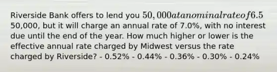 Riverside Bank offers to lend you 50,000 at a nominal rate of 6.5%, compounded monthly. The loan (principal plus interest) must be repaid at the end of the year. Midwest Bank also offers to lend you the50,000, but it will charge an annual rate of 7.0%, with no interest due until the end of the year. How much higher or lower is the effective annual rate charged by Midwest versus the rate charged by Riverside? - 0.52% - 0.44% - 0.36% - 0.30% - 0.24%