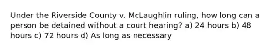 Under the Riverside County v. McLaughlin ruling, how long can a person be detained without a court hearing? a) 24 hours b) 48 hours c) 72 hours d) As long as necessary