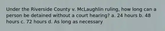 Under the Riverside County v. McLaughlin ruling, how long can a person be detained without a court hearing? a. 24 hours b. 48 hours c. 72 hours d. As long as necessary