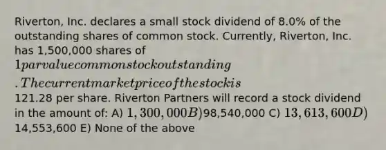 Riverton, Inc. declares a small stock dividend of 8.0% of the outstanding shares of common stock. Currently, Riverton, Inc. has 1,500,000 shares of 1 par value common stock outstanding. The current market price of the stock is121.28 per share. Riverton Partners will record a stock dividend in the amount of: A) 1,300,000 B)98,540,000 C) 13,613,600 D)14,553,600 E) None of the above