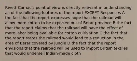 Rivett-Carnac's point of view is directly relevant in understanding all of the following features of the report EXCEPT Responses A the fact that the report expresses hope that the railroad will allow more cotton to be exported out of Berar province B the fact that the report claims that the railroad will have the effect of more labor being available for cotton cultivation C the fact that the report states the railroad would lead to a reduction in the area of Berar covered by jungle D the fact that the report envisions that the railroad will be used to import British textiles that would undersell Indian-made cloth