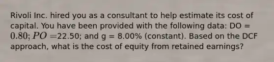 Rivoli Inc. hired you as a consultant to help estimate its cost of capital. You have been provided with the following data: DO = 0.80; PO =22.50; and g = 8.00% (constant). Based on the DCF approach, what is the cost of equity from retained earnings?