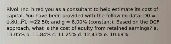 Rivoli Inc. hired you as a consultant to help estimate its cost of capital. You have been provided with the following data: D0 = 0.80; P0 =22.50; and g = 8.00% (constant). Based on the DCF approach, what is the cost of equity from retained earnings? a. 13.05% b. 11.84% c. 11.25% d. 12.43% e. 10.69%