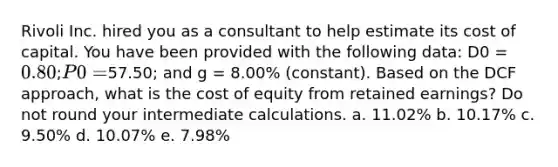 Rivoli Inc. hired you as a consultant to help estimate its cost of capital. You have been provided with the following data: D0 = 0.80; P0 =57.50; and g = 8.00% (constant). Based on the DCF approach, what is the cost of equity from retained earnings? Do not round your intermediate calculations. a. 11.02% b. 10.17% c. 9.50% d. 10.07% e. 7.98%