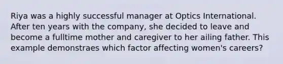 Riya was a highly successful manager at Optics International. After ten years with the company, she decided to leave and become a fulltime mother and caregiver to her ailing father. This example demonstraes which factor affecting women's careers?